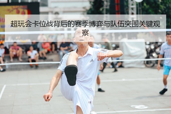 超玩会卡位战背后的赛季博弈与队伍突围关键观察