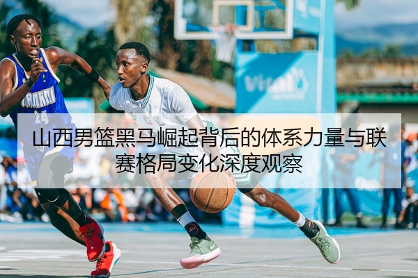 山西男篮黑马崛起背后的体系力量与联赛格局变化深度观察