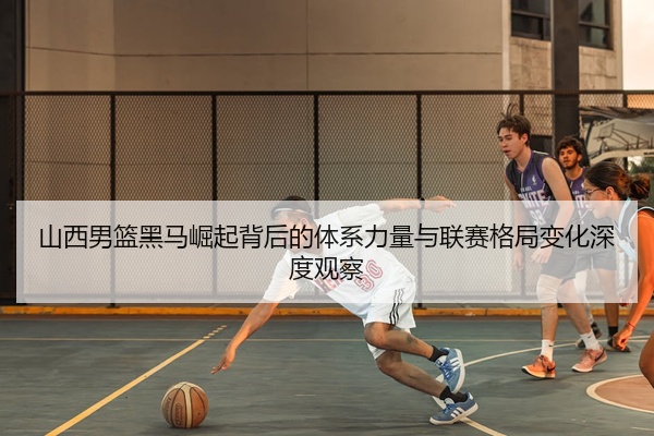 山西男篮黑马崛起背后的体系力量与联赛格局变化深度观察
