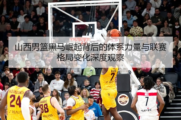 山西男篮黑马崛起背后的体系力量与联赛格局变化深度观察