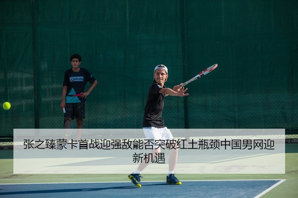 张之臻蒙卡首战迎强敌能否突破红土瓶颈中国男网迎新机遇