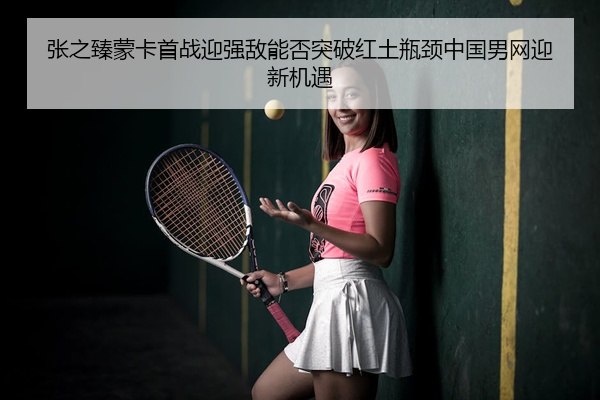 张之臻蒙卡首战迎强敌能否突破红土瓶颈中国男网迎新机遇