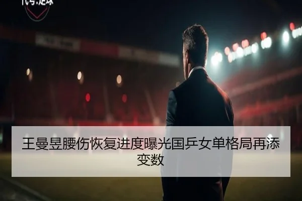 王曼昱腰伤恢复进度曝光国乒女单格局再添变数