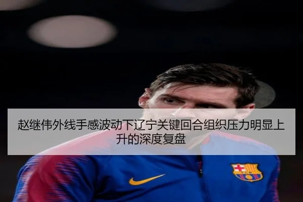 赵继伟外线手感波动下辽宁关键回合组织压力明显上升的深度复盘